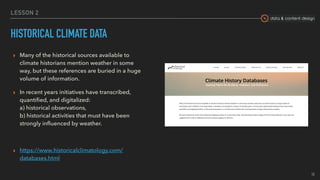data & content design
LESSON 2
HISTORICAL CLIMATE DATA
▸ Many of the historical sources available to
climate historians mention weather in some
way, but these references are buried in a huge
volume of information.
▸ In recent years initiatives have transcribed,
quantiﬁed, and digitalized:  
a) historical observations,  
b) historical activities that must have been
strongly inﬂuenced by weather.
▸ https://www.historicalclimatology.com/
databases.html
18
 