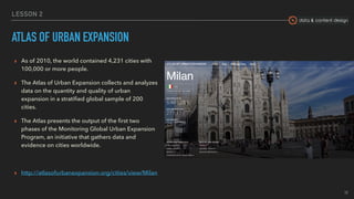 data & content design
LESSON 2
ATLAS OF URBAN EXPANSION
▸ As of 2010, the world contained 4,231 cities with
100,000 or more people.
▸ The Atlas of Urban Expansion collects and analyzes
data on the quantity and quality of urban
expansion in a stratiﬁed global sample of 200
cities.
▸ The Atlas presents the output of the ﬁrst two
phases of the Monitoring Global Urban Expansion
Program, an initiative that gathers data and
evidence on cities worldwide.
▸ http://atlasofurbanexpansion.org/cities/view/Milan
19
 