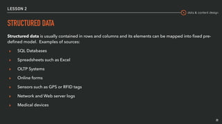 data & content design
LESSON 2
STRUCTURED DATA
Structured data is usually contained in rows and columns and its elements can be mapped into ﬁxed pre-
deﬁned model. Examples of sources:
▸ SQL Databases
▸ Spreadsheets such as Excel
▸ OLTP Systems
▸ Online forms
▸ Sensors such as GPS or RFID tags
▸ Network and Web server logs
▸ Medical devices
23
 