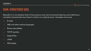 data & content design
LESSON 2
SEMI-STRUCTURED DATA
Basically it’s a mix between both of the previous ones. Semi-structured data has some deﬁning or
consistent characteristics but doesn’t conform to a rigid structure. Examples of sources:
▸ E-mails
▸ XML and other markup languages
▸ Binary executables
▸ TCP/IP packets
▸ Zipped ﬁles
▸ JSON
▸ Web pages
25
 