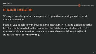 data & content design
LESSON 2
DB JARGON: TRANSACTION
When you need to perform a sequence of operations as a single unit of work,
that’s a transaction.
If one of you decide to withdraw from this course, then I need to update both the
list of students enrolled to this course and the total count of students. If I didn’t
operate inside a transaction, there’s a moment when one information (list of
students or total count) is wrong.
34
 