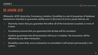 data & content design
LESSON 2
DB JARGON: ACID
Wikipedia: ACID (Atomicity, Consistency, Isolation, Durability) is a set of properties of database
transactions intended to guarantee validity even in the event of errors, power failures, etc.
▸ Atomicity means that you guarantee that either all of the transaction succeeds or none of
it does.
▸ Consistency ensures that you guarantee that all data will be consistent.
▸ Isolation guarantees that all transactions will occur in isolation. No transaction will be
affected by any other transaction.
▸ Durability means that, once a transaction is committed, it will remain permanently in the
system.
35
 
