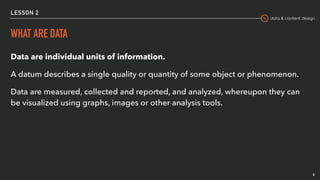 data & content design
LESSON 2
WHAT ARE DATA
Data are individual units of information.
A datum describes a single quality or quantity of some object or phenomenon.
Data are measured, collected and reported, and analyzed, whereupon they can
be visualized using graphs, images or other analysis tools.
6
 