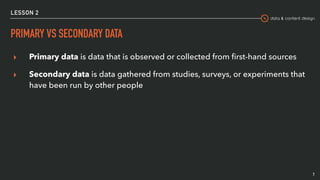 data & content design
LESSON 2
PRIMARY VS SECONDARY DATA
▸ Primary data is data that is observed or collected from ﬁrst-hand sources
▸ Secondary data is data gathered from studies, surveys, or experiments that
have been run by other people
7
 
