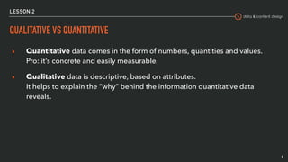 data & content design
LESSON 2
QUALITATIVE VS QUANTITATIVE
▸ Quantitative data comes in the form of numbers, quantities and values.  
Pro: it’s concrete and easily measurable.
▸ Qualitative data is descriptive, based on attributes.  
It helps to explain the “why” behind the information quantitative data
reveals.
8
 