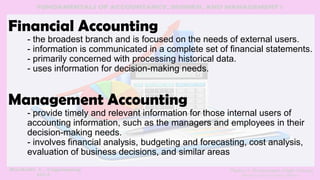 Financial Accounting
- the broadest branch and is focused on the needs of external users.
- information is communicated in a complete set of financial statements.
- primarily concerned with processing historical data.
- uses information for decision-making needs.
Management Accounting
- provide timely and relevant information for those internal users of
accounting information, such as the managers and employees in their
decision-making needs.
- involves financial analysis, budgeting and forecasting, cost analysis,
evaluation of business decisions, and similar areas
 