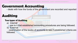 Government Accounting
- deals with how the funds of the government are recorded and reported
Auditing
Two types of Auditing
a) Internal
- see to it that established accounting procedures are being followed.
b) External
- examination of the books of accounts to see if established criteria are
followed.
 