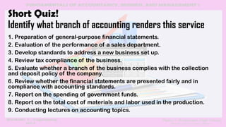 Short Quiz!
Identify what branch of accounting renders this service
1. Preparation of general-purpose financial statements.
2. Evaluation of the performance of a sales department.
3. Develop standards to address a new business set up.
4. Review tax compliance of the business.
5. Evaluate whether a branch of the business complies with the collection
and deposit policy of the company.
6. Review whether the financial statements are presented fairly and in
compliance with accounting standards.
7. Report on the spending of government funds.
8. Report on the total cost of materials and labor used in the production.
9. Conducting lectures on accounting topics.
 