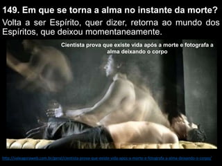 149. Em que se torna a alma no instante da morte?
Volta a ser Espírito, quer dizer, retorna ao mundo dos
Espíritos, que deixou momentaneamente.
Cientista prova que existe vida após a morte e fotografa a
alma deixando o corpo
http://valeagoraweb.com.br/geral/cientista-prova-que-existe-vida-apos-a-morte-e-fotografa-a-alma-deixando-o-corpo/
 