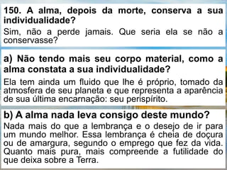 150. A alma, depois da morte, conserva a sua
individualidade?
Sim, não a perde jamais. Que seria ela se não a
conservasse?
a) Não tendo mais seu corpo material, como a
alma constata a sua individualidade?
Ela tem ainda um fluido que lhe é próprio, tomado da
atmosfera de seu planeta e que representa a aparência
de sua última encarnação: seu perispírito.
b) A alma nada leva consigo deste mundo?
Nada mais do que a lembrança e o desejo de ir para
um mundo melhor. Essa lembrança é cheia de doçura
ou de amargura, segundo o emprego que fez da vida.
Quanto mais pura, mais compreende a futilidade do
que deixa sobre a Terra.
 