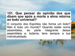 151. Que pensar da opinião dos que
dizem que após a morte a alma retorna
ao todo universal?
O conjunto dos Espíritos não forma um todo?
Não é todo um mundo? Quando estás numa
assembleia, és parte integrante dessa
assembleia e, todavia, tens sempre a tua
individualidade.
 