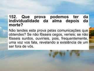 152. Que prova podemos ter da
individualidade da alma depois da
morte?
Não tendes esta prova pelas comunicações que
obtendes? Se não fôsseis cegos, veríeis; se não
fôsseis surdos, ouviríeis, pois, frequentemente,
uma voz vos fala, revelando a existência de um
ser fora de vós.
 