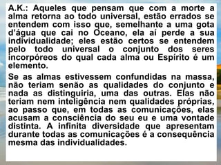 A.K.: Aqueles que pensam que com a morte a
alma retorna ao todo universal, estão errados se
entendem com isso que, semelhante a uma gota
d’água que cai no Oceano, ela aí perde a sua
individualidade; eles estão certos se entendem
pelo todo universal o conjunto dos seres
incorpóreos do qual cada alma ou Espírito é um
elemento.
Se as almas estivessem confundidas na massa,
não teriam senão as qualidades do conjunto e
nada as distinguiria, uma das outras. Elas não
teriam nem inteligência nem qualidades próprias,
ao passo que, em todas as comunicações, elas
acusam a consciência do seu eu e uma vontade
distinta. A infinita diversidade que apresentam
durante todas as comunicações é a consequência
mesma das individualidades.
 