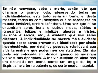 Se não houvesse, após a morte, senão isto que
chamam o grande todo, absorvendo todas as
individualidades, este todo seria uniforme, e, desta
maneira, todas as comunicações que se recebesse do
mundo invisível, seriam idênticas. Uma vez que aí se
encontram seres bons e outros maus, sábios e
ignorantes, felizes e infelizes, alegres e tristes,
levianos e sérios, etc., é evidente que são seres
distintos. A individualidade se mostra mais evidente
quando esses seres provam sua identidade por sinais
incontestáveis, por detalhes pessoais relativos à sua
vida terrestre e que podem ser constatados. Ela não
pode ser colocada em dúvida quando se mostram
visíveis nas aparições. A individualidade da alma nos
era ensinada em teoria como um artigo de fé; o
Espiritismo a torna patente e, de certo modo, material.
 