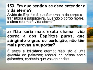 153. Em que sentido se deve entender a
vida eterna?
A vida do Espírito é que é eterna; a do corpo é
transitória e passageira. Quando o corpo morre,
a alma retorna à vida eterna.”
a) Não seria mais exato chamar vida
eterna a dos Espíritos puros, que,
atingindo o grau de perfeição, não têm
mais provas a suportar?
É antes a felicidade eterna; mas isto é uma
questão de palavras; chamai as coisas como
quiserdes, contanto que vos entendais.
 