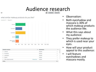 Audience research
• Observation:
• Both eyeshadow and
mascara is 30% of
which makeup products
the audience like.
• What this says about
my audience:
• They prefer makeup to
which is used near your
eyes.
• How will your product
appeal to this audience:
• I will feature
eyeshadows and
mascara mostly.
 