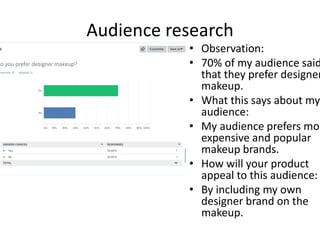 Audience research
• Observation:
• 70% of my audience said
that they prefer designer
makeup.
• What this says about my
audience:
• My audience prefers mor
expensive and popular
makeup brands.
• How will your product
appeal to this audience:
• By including my own
designer brand on the
makeup.
 