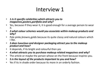 Interview 1
• 1.Is it specific celebrities which attracts you to
magazines,posters,portfolio and why?
• Yes, because if they wear it, it is good enough for a average person to wear
it.
• 2.what colour schemes would you associate within makeup products and
why?
• Pale pinks,browns,golds because its quite classy and natural colours which
I like.
• 3.does luxurious and designer packaging attract you to the makeup
product and how?
• It depends, if its bright and colourful then yes
• 4.what attracts you to purchase makeup related magazines and why?
• The article or maybe the person whose on the front because inspires you.
• 5.is the layout of the products important to you and how?
• Yes if its in shade order because its more in an orderly fashion.
 