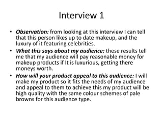 Interview 1
• Observation: from looking at this interview I can tell
that this person likes up to date makeup, and the
luxury of it featuring celebrities.
• What this says about my audience: these results tell
me that my audience will pay reasonable money for
makeup products if It is luxurious, getting there
moneys worth.
• How will your product appeal to this audience: I will
make my product so it fits the needs of my audience
and appeal to them to achieve this my product will be
high quality with the same colour schemes of pale
browns for this audience type.
 