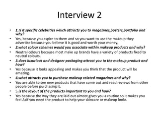 Interview 2
• 1.Is it specific celebrities which attracts you to magazines,posters,portfolio and
why?
• Yes, because you aspire to them and so you want to use the makeup they
advertise because you believe it is good and worth your money.
• 2.what colour schemes would you associate within makeup products and why?
• Neutral colours because most make up brands have a variety of products fixed to
neutral colours.
• 3.does luxurious and designer packaging attract you to the makeup product and
how?
• Yes because it looks appealing and makes you think that the product will be
amazing.
• 4.what attracts you to purchase makeup related magazines and why?
• You are able to see new products that have come out and read reviews from other
people before purchasing it.
• 5.is the layout of the products important to you and how?
• Yes because the way they are laid out almost gives you a routine so it makes you
feel Asif you need the product to help your skincare or makeup looks.
 