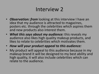 Interview 2
• Observation: from looking at this interview I have an
idea that my audience is attracted to magazines,
posters etc. through the celebrities which aspires them
and new products also interest them.
• What this says about my audience: this reveals my
audience also likes high quality makeup products, and
likes to relate to celebrities which motivates them.
• How will your product appeal to this audience:
• My product will appeal to this audience because in my
makeup brand it will be designed to my best ability and
high quality, it will also include celebrities which can
relate to the audience.
 