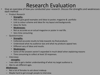 Research Evaluation• Give an overview of how you conducted your research. Discuss the strengths and weaknesses
each method
– Product Research
• Strengths-
• Able to give good examples and ideas to poster, magazine & portfolio
• Link to colour scheme and ideas for my layout and backgrounds.
• Ideas for fonts
• Weaknesses-
• Not as accurate as an actual magazine or poster in real life.
• Very time consuming
– Questionnaires
• Strengths-
• Collected accurate results to help towards my final products
• Understood what my audience was and what my products appeal two.
• Different vary of ideas and results.
• Weaknesses-
• Some of the answers weren’t expanded in much detail when explaining reasons
• Time consuming to collect at least 10 responses.
– Interviews
strengths-
– I was able to get a better understanding of what my target audience is.
– Abe to ask different ages.
Weaknesses-
– Not a lot of females to ask about makeup.
– Maybe hard to get enough people to interview.
 