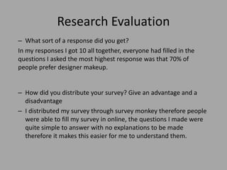 Research Evaluation
– What sort of a response did you get?
In my responses I got 10 all together, everyone had filled in the
questions I asked the most highest response was that 70% of
people prefer designer makeup.
– How did you distribute your survey? Give an advantage and a
disadvantage
– I distributed my survey through survey monkey therefore people
were able to fill my survey in online, the questions I made were
quite simple to answer with no explanations to be made
therefore it makes this easier for me to understand them.
 
