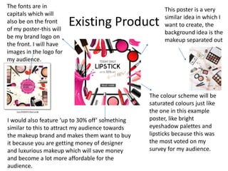Existing Product
This poster is a very
similar idea in which I
want to create, the
background idea is the
makeup separated out
The colour scheme will be
saturated colours just like
the one in this example
poster, like bright
eyeshadow palettes and
lipsticks because this was
the most voted on my
survey for my audience.
The fonts are in
capitals which will
also be on the front
of my poster-this will
be my brand logo on
the front. I will have
images in the logo for
my audience.
I would also feature ‘up to 30% off’ something
similar to this to attract my audience towards
the makeup brand and makes them want to buy
it because you are getting money of designer
and luxurious makeup which will save money
and become a lot more affordable for the
audience.
 