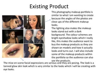 Existing Product
This photography makeup portfolio is
similar to what I am wanting to create
because the angles of the photos are
close ups of the different makeup
looks.
The lighting also makes the makeup
looks stand out with a dark
background. The colour schemes are
bright eyeshadow looks which I really
like, this makes the audience want to
buy the makeup products as they are
shown on models and how it actually
looks and turns out. I will also include
some of the makeup products within
the portfolio so the audience can also
see the products.
The mise en scene facial expressions are serious and they are posing. The look is a
tanned glow skin look which is very similar to the looks which I will be creating with
eye looks.
 