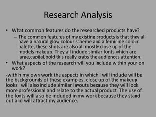 Research Analysis
• What common features do the researched products have?
– The common features of my existing products is that they all
have a natural glow colour scheme and a feminine colour
palette, these shots are also all mostly close up of the
models makeup. They all include similar fonts which are
large,capital,bold this really grabs the audiences attention.
• What aspects of the research will you include within your on
work?
-within my own work the aspects in which I will include will be
the backgrounds of these examples, close up of the makeup
looks I will also include similar layouts because they will look
more professional and relate to the actual product. The use of
the fonts will also be included in my work because they stand
out and will attract my audience.
 