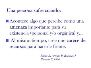 Una persona sufre cuando:
Acontece algo que percibe como una
amenaza importante para su
existencia (personal y/o orgánica) y…
Al mismo tiempo, cree que carece de
recursos para hacerle frente.
Bayés R, Arranz P, Barbero J,
Barreto P, 1996
 