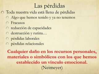 Las pérdidas
Toda nuestra vida está llena de pérdidas
Algo que hemos tenido y ya no tenemos
Fracasos
reducción de capacidades
destrucción y rutina…
pérdidas laborales
pérdidas relacionales
Cualquier daño en los recursos personales,
materiales o simbólicos con los que hemos
establecido un vínculo emocional.
(Neimeyer)
 