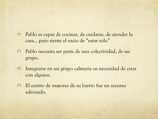 Pablo es capaz de cocinar, de cuidarse, de atender la
casa… pero siente el vacio de “estar solo”
Pablo necesita ser parte de una colectividad, de un
grupo.
Integrarse en un grupo calmaría su necesidad de estar
con alguien.
El centro de mayores de su barrio fue un recurso
adecuado.
 