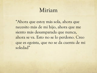 Miriam
“Ahora que estoy más sola, ahora que
necesito más de mi hijo, ahora que me
siento más desamparada que nunca,
ahora se va. Esto no se lo perdono. Creo
que es egoísta, que no se da cuenta de mi
soledad”
 