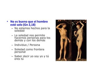 • No es bueno que el hombre
esté solo (Gn 2,18)
– No estamos hechos para la
soledad
– La soledad nos permite
hacernos personas para los
demás y con los demás
– Individuo / Persona
– Soledad como frontera
personal
– Saber decir yo soy yo y tú
eres tú
 
