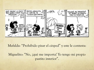 Mafalda: “Prohibido pisar el césped” y este le contesta:
Miguelito: “No, ¡qué me importa! Yo tengo mi propio
pastito interior”.
 