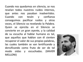 Cuando nos quedamos en silencio, se nos
revelan todos nuestros ruidos internos,
que antes nos pasaban inadvertidos.
Cuando con tesón y confianza
conseguimos pacificar ruidos y otras
voces, el Silencio va revelando la Palabra.
Quien se ejercita en el Silencio se
convierte en un gran oyente, y la calidad
de su escucha al hablar humano es tal,
que aquellos que hablan con él sienten
recuperar el valor de sus propias palabras,
las cuales también se van lentificando y
densificando como fruto de ser de tal
modo oídas y escuchadas. (XAVIER
MELLONI)
 