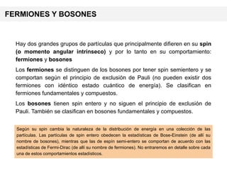 Hay dos grandes grupos de partículas que principalmente difieren en su spin
(o momento angular intrínseco) y por lo tanto en su comportamiento:
fermiones y bosones
Los fermiones se distinguen de los bosones por tener spin semientero y se
comportan según el principio de exclusión de Pauli (no pueden existir dos
fermiones con idéntico estado cuántico de energía). Se clasifican en
fermiones fundamentales y compuestos.
Los bosones tienen spin entero y no siguen el principio de exclusión de
Pauli. También se clasifican en bosones fundamentales y compuestos.
Según su spin cambia la naturaleza de la distribución de energía en una colección de las
partículas. Las partículas de spin entero obedecen la estadísticas de Bose-Einstein (de allí su
nombre de bosones), mientras que las de espín semi-entero se comportan de acuerdo con las
estadísticas de Fermi-Dirac (de allí su nombre de fermiones). No entraremos en detalle sobre cada
una de estos comportamientos estadísticos.
FERMIONES Y BOSONES
 