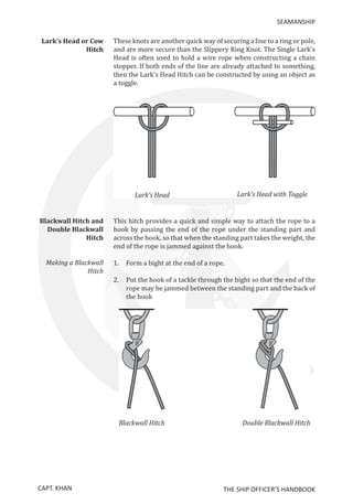CAPT. KHAN THE SHIP OFFICER’S HANDBOOK
SEAMANSHIP
Lark’s Head or Cow
Hitch
	 These knots are another quick way of securing a line to a ring or pole,
and are more secure than the Slippery Ring Knot. The Single Lark’s
Head is often used to hold a wire rope when constructing a chain
stopper. If both ends of the line are already attached to something,
then the Lark’s Head Hitch can be constructed by using an object as
a toggle.
Blackwall Hitch and
Double Blackwall
Hitch
	 This hitch provides a quick and simple way to attach the rope to a
hook by passing the end of the rope under the standing part and
across the hook, so that when the standing part takes the weight, the
end of the rope is jammed against the hook.
Making a Blackwall
Hitch
	 1.	 Form a bight at the end of a rope.
2.	Put the hook of a tackle through the bight so that the end of the
rope may be jammed between the standing part and the back of
the hook
		
 