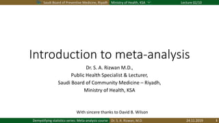 Saudi Board of Preventive Medicine, Riyadh Ministry of Health, KSA Lecture 02/10
Dr. S. A. Rizwan, M.D.Demystifying statistics series: Meta-analysis course
Introduction to meta-analysis
Dr. S. A. Rizwan M.D.,
Public Health Specialist & Lecturer,
Saudi Board of Community Medicine – Riyadh,
Ministry of Health, KSA
With sincere thanks to David B. Wilson
24.11.2019
 