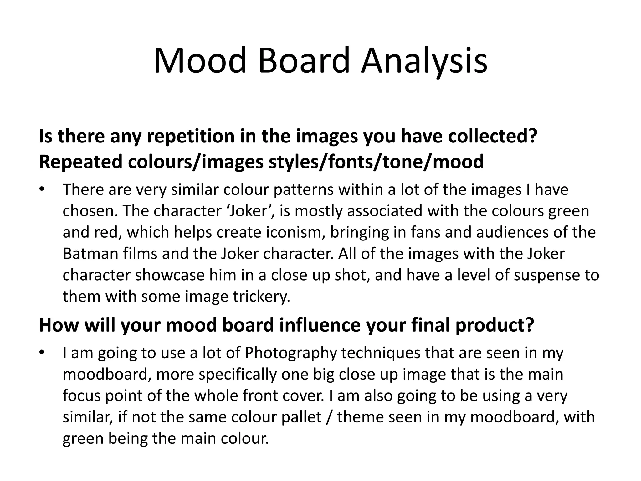 Mood Board Analysis
Is there any repetition in the images you have collected?
Repeated colours/images styles/fonts/tone/mood
• There are very similar colour patterns within a lot of the images I have
chosen. The character ‘Joker’, is mostly associated with the colours green
and red, which helps create iconism, bringing in fans and audiences of the
Batman films and the Joker character. All of the images with the Joker
character showcase him in a close up shot, and have a level of suspense to
them with some image trickery.
How will your mood board influence your final product?
• I am going to use a lot of Photography techniques that are seen in my
moodboard, more specifically one big close up image that is the main
focus point of the whole front cover. I am also going to be using a very
similar, if not the same colour pallet / theme seen in my moodboard, with
green being the main colour.
 
