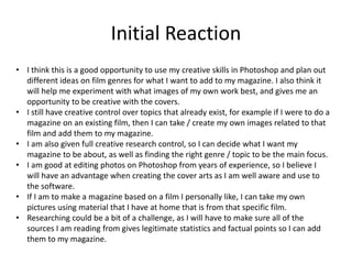 Initial Reaction
• I think this is a good opportunity to use my creative skills in Photoshop and plan out
different ideas on film genres for what I want to add to my magazine. I also think it
will help me experiment with what images of my own work best, and gives me an
opportunity to be creative with the covers.
• I still have creative control over topics that already exist, for example if I were to do a
magazine on an existing film, then I can take / create my own images related to that
film and add them to my magazine.
• I am also given full creative research control, so I can decide what I want my
magazine to be about, as well as finding the right genre / topic to be the main focus.
• I am good at editing photos on Photoshop from years of experience, so I believe I
will have an advantage when creating the cover arts as I am well aware and use to
the software.
• If I am to make a magazine based on a film I personally like, I can take my own
pictures using material that I have at home that is from that specific film.
• Researching could be a bit of a challenge, as I will have to make sure all of the
sources I am reading from gives legitimate statistics and factual points so I can add
them to my magazine.
 