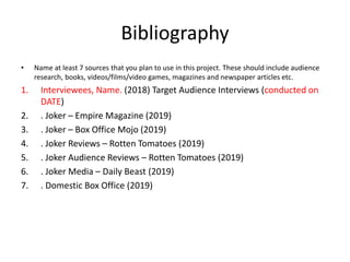 Bibliography
• Name at least 7 sources that you plan to use in this project. These should include audience
research, books, videos/films/video games, magazines and newspaper articles etc.
1. Interviewees, Name. (2018) Target Audience Interviews (conducted on
DATE)
2. . Joker – Empire Magazine (2019)
3. . Joker – Box Office Mojo (2019)
4. . Joker Reviews – Rotten Tomatoes (2019)
5. . Joker Audience Reviews – Rotten Tomatoes (2019)
6. . Joker Media – Daily Beast (2019)
7. . Domestic Box Office (2019)
 