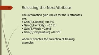 Selecting the NextAttribute23
The information gain values for the 4 attributes
are:
• Gain(S,Outlook) =0.247
• Gain(S,Humidity) =0.151
• Gain(S,Wind) =0.048
• Gain(S,Temperature) =0.029
where S denotes the collection of training
examples
 