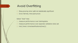 Avoid Overfitting
Stop growing when split not statistically significant
Grow full tree, then post-prune
Select “best” tree:
measure performance over trainingdata
measure performance over separate validation data set
min( |tree|+|misclassifications(tree)|)
28
 