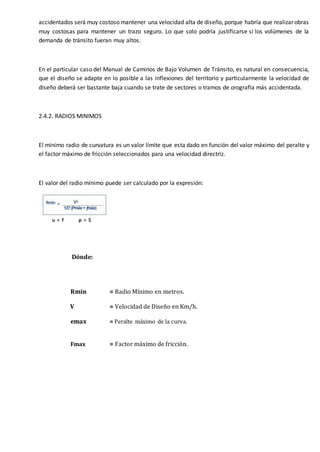 accidentados será muy costoso mantener una velocidad alta de diseño, porque habría que realizar obras
muy costosas para mantener un trazo seguro. Lo que solo podría justificarse si los volúmenes de la
demanda de tránsito fueran muy altos.
En el particular caso del Manual de Caminos de Bajo Volumen de Tránsito, es natural en consecuencia,
que el diseño se adapte en lo posible a las inflexiones del territorio y particularmente la velocidad de
diseño deberá ser bastante baja cuando se trate de sectores o tramos de orografía más accidentada.
2.4.2. RADIOS MINIMOS
El mínimo radio de curvatura es un valor límite que esta dado en función del valor máximo del peralte y
el factor máximo de fricción seleccionados para una velocidad directriz.
El valor del radio mínimo puede ser calculado por la expresión:
Dónde:
Rmin = Radio Mínimo en metros.
V = Velocidad de Diseño en Km/h.
emax = Peralte máximo de la curva.
Fmax = Factor máximo de fricción.
 