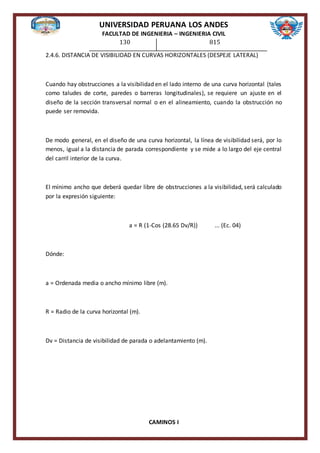 UNIVERSIDAD PERUANA LOS ANDES
FACULTAD DE INGENIERIA – INGENIERIA CIVIL
CAMINOS I
130 815
2.4.6. DISTANCIA DE VISIBILIDAD EN CURVAS HORIZONTALES (DESPEJE LATERAL)
Cuando hay obstrucciones a la visibilidad en el lado interno de una curva horizontal (tales
como taludes de corte, paredes o barreras longitudinales), se requiere un ajuste en el
diseño de la sección transversal normal o en el alineamiento, cuando la obstrucción no
puede ser removida.
De modo general, en el diseño de una curva horizontal, la línea de visibilidad será, por lo
menos, igual a la distancia de parada correspondiente y se mide a lo largo del eje central
del carril interior de la curva.
El mínimo ancho que deberá quedar libre de obstrucciones a la visibilidad, será calculado
por la expresión siguiente:
a = R (1-Cos (28.65 Dv/R)) ... (Ec. 04)
Dónde:
a = Ordenada media o ancho mínimo libre (m).
R = Radio de la curva horizontal (m).
Dv = Distancia de visibilidad de parada o adelantamiento (m).
 