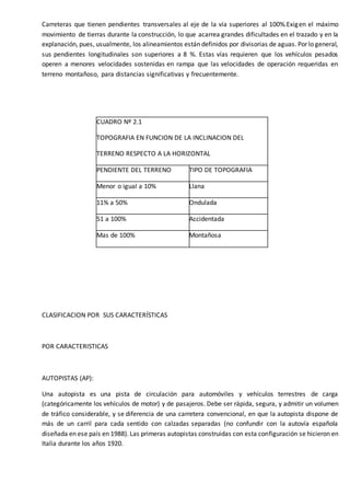 Carreteras que tienen pendientes transversales al eje de la vía superiores al 100%.Exigen el máximo
movimiento de tierras durante la construcción, lo que acarrea grandes dificultades en el trazado y en la
explanación, pues, usualmente, los alineamientos están definidos por divisorias de aguas. Por lo general,
sus pendientes longitudinales son superiores a 8 %. Estas vías requieren que los vehículos pesados
operen a menores velocidades sostenidas en rampa que las velocidades de operación requeridas en
terreno montañoso, para distancias significativas y frecuentemente.
CUADRO Nº 2.1
TOPOGRAFIA EN FUNCION DE LA INCLINACION DEL
TERRENO RESPECTO A LA HORIZONTAL
PENDIENTE DEL TERRENO TIPO DE TOPOGRAFIA
Menor o igual a 10% Llana
11% a 50% Ondulada
51 a 100% Accidentada
Mas de 100% Montañosa
CLASIFICACION POR SUS CARACTERÍSTICAS
POR CARACTERISTICAS
AUTOPISTAS (AP):
Una autopista es una pista de circulación para automóviles y vehículos terrestres de carga
(categóricamente los vehículos de motor) y de pasajeros. Debe ser rápida, segura, y admitir un volumen
de tráfico considerable, y se diferencia de una carretera convencional, en que la autopista dispone de
más de un carril para cada sentido con calzadas separadas (no confundir con la autovía española
diseñada en ese país en 1988). Las primeras autopistas construidas con esta configuración se hicieron en
Italia durante los años 1920.
 