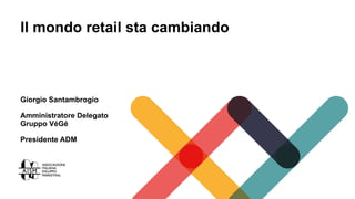 Il mondo retail sta cambiando
Giorgio Santambrogio
Amministratore Delegato
Gruppo VéGé
Presidente ADM
 
