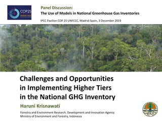 Challenges and Opportunities
in Implementing Higher Tiers
in the National GHG Inventory
Haruni Krisnawati
Forestry and Environment Research, Development and Innovation Agency
Ministry of Environment and Forestry, Indonesia
Panel Discussion:
The Use of Models in National Greenhouse Gas Inventories
IPCC Pavilion COP 25 UNFCCC, Madrid-Spain, 3 December 2019
 